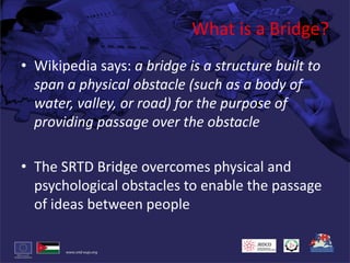 What is a Bridge?Wikipedia says: a bridge is a structure built to span a physical obstacle (such as a body of water, valley, or road) for the purpose of providing passage over the obstacleThe SRTD Bridge overcomes physical and psychological obstacles to enable the passage of ideas between people