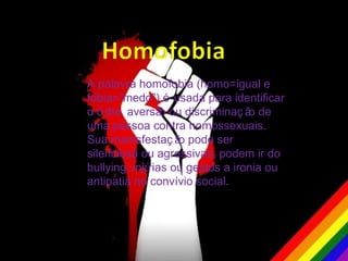 A palavra homofobia (homo=igual e
fobia=”medo”) é usada para identificar
o ó dio, aversã ou discriminaç ã de
                 o                o
uma pessoa contra homossexuais.
Sua manisfestaç ã pode ser
                    o
silenciosa ou agressivas, podem ir do
bullying, injúrias ou gestos a ironia ou
antipatia no convívio social.
 