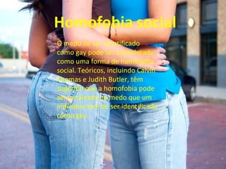 O medo de ser identificado
como gay pode ser considerado
como uma forma de homofobia
social. Teóricos, incluindo Calvin
Thomas e Judith Butler, têm
sugerido que a homofobia pode
ser enraizada no medo que um
indivíduo tem de ser identificado
como gay
 