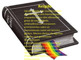 Religião
Várias religiões do mundo contêm
ensinamentos anti-homossexuais,
enquanto outras têm diferentes
graus de neutralidade,
ambivalência ou incorporam
ensinamentos sobre os
homossexuais como um terceiro
gênero. Mesmo dentro de algumas
religiões que geralmente
desencorajam
a homossexualidade, há também
pessoas que vêem talorientação
sexualde forma positiva, sendo que
algumas denominações religiosas
chegam a abençoar casamentos
homossexuais.
 