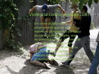 Um crime de ódio ocorre
simplesmente quando os
indivíduos são vitimados por causa
da sua raça, etnia, religião, sexo
ou orientação sexual. Os crimes de
ódio contra as pessoas LGBT
muitas vezes ocorrem porque os
autores são homofóbicos. Os
ataques também podem ser
atribuídos à própria sociedade.
 