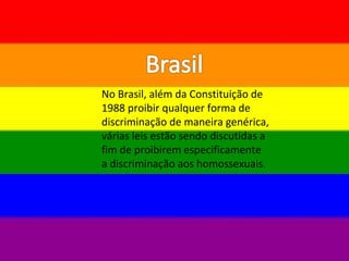 No Brasil, além da Constituição de
1988 proibir qualquer forma de
discriminação de maneira genérica,
várias leis estão sendo discutidas a
fim de proibirem especificamente
a discriminação aos homossexuais.
 