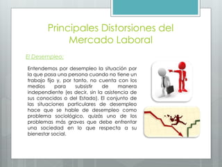 Principales Distorsiones del
Mercado Laboral
El Desempleo:
Entendemos por desempleo la situación por
la que pasa una persona cuando no tiene un
trabajo fijo y, por tanto, no cuenta con los
medios para subsistir de manera
independiente (es decir, sin la asistencia de
sus conocidos o del Estado). El conjunto de
las situaciones particulares de desempleo
hace que se hable de desempleo como
problema sociológico, quizás uno de los
problemas más graves que debe enfrentar
una sociedad en lo que respecta a su
bienestar social.
 