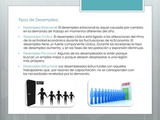 Tipos de Desempleo:
• Desempleo Estacional: El desempleo estacional es aquel causado por cambios
en la demanda de trabajo en momentos diferentes del año.
• Desempleo Cíclico: El desempleo cíclico está ligado a las alteraciones del ritmo
de la actividad económica durante las fluctuaciones de la Economía. El
desempleo tiene un fuerte componente cíclico. Durante las recesiones la tasa
de desempleo aumenta, y en las fases de recuperación y expansión disminuye.
• Desempleo Friccional: Algunos de los desempleados lo están porque
buscan un empleo mejor o porque desean desplazarse a una región
más próspera.
• Desempleo Estructural: Los desempleados estructurales son aquellos
trabajadores que, por razones de capacitación, no se corresponden con
las necesidades reveladas por la demanda.
 
