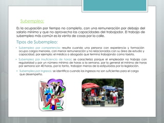 Subempleo:
Es la ocupación por tiempo no completo, con una remuneración por debajo del
salario mínimo y que no aprovecha las capacidades del trabajador. El trabajo de
subempleo más común es la venta de cosas por la calle.
Tipos de Subempleo:
• Subempleo por competencia: resulta cuando una persona con experiencia y formación
ocupa cargos menores, con menor remuneración y no relacionados con su área de estudio y
capacidad, por ejemplo: el médico o abogado que termina trabajando como taxista.
• Subempleo por insuficiencia de horas: se caracteriza porque el empleador no trabaja con
regularidad y por un número mínimo de horas a la semana, por lo general el mínimo de horas
por semana son 40 horas, por lo tanto, trabajan menos de la estipuladas por la legislación.
• Subempleo por ingresos: se identifica cuando los ingresos no son suficientes para el cargo
que desempeña.
 