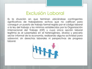 Exclusión Laboral
Es la situación en que terminan ubicándose contingentes
significativos de trabajadores activos que no califican para
conseguir un puesto de trabajo formal regido por el código laboral
o la ley del trabajo y los mínimos establecidos por la Organización
Internacional del Trabajo (OIT) y cuya única opción laboral
legítima es el subempleo en el heterogéneo, diverso y precario
sector informal de la economía, realizando alguna actividad para
sobrevivir; sin derechos laborales ni perspectivas de progreso
laboral.
 