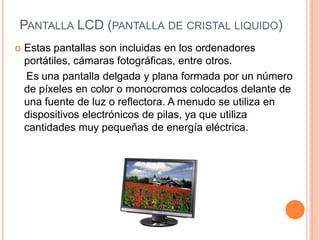 PANTALLA LCD (PANTALLA DE CRISTAL LIQUIDO)
   Estas pantallas son incluidas en los ordenadores
    portátiles, cámaras fotográficas, entre otros.
    Es una pantalla delgada y plana formada por un número
    de píxeles en color o monocromos colocados delante de
    una fuente de luz o reflectora. A menudo se utiliza en
    dispositivos electrónicos de pilas, ya que utiliza
    cantidades muy pequeñas de energía eléctrica.
 