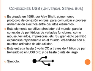 CONEXIONES USB (UNIVERSAL SERIAL BUS)
 Es creada en 1996, por Ajay Bhatt, como nuevo
  protocolo de conexión en bus, para comunicar y proveer
  alimentación eléctrica entre distintos elementos.
 Este elemento se utiliza alrededor del mundo, para la
  conexión de periféricos de variadas funciones, como
  mouse, teclados, impresoras, etc. Su gran éxito permitió
  expandirse rápidamente en el mundo, creándose con el
  muchos artículos de alta utilidad.
 Este entrega hasta 5 volts CC a través de 4 hilos de par
  trenzado (8 en USB 3.0) y de hasta 5 mts de largo.

   Símbolo:
 