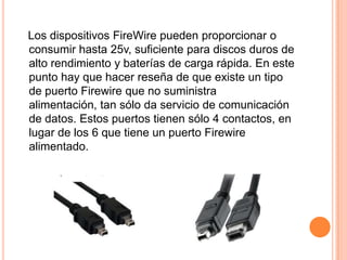 Los dispositivos FireWire pueden proporcionar o
consumir hasta 25v, suficiente para discos duros de
alto rendimiento y baterías de carga rápida. En este
punto hay que hacer reseña de que existe un tipo
de puerto Firewire que no suministra
alimentación, tan sólo da servicio de comunicación
de datos. Estos puertos tienen sólo 4 contactos, en
lugar de los 6 que tiene un puerto Firewire
alimentado.

     4 contactos                  6 contactos
 