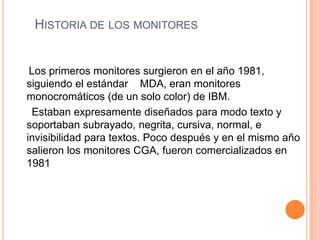 HISTORIA DE LOS MONITORES


 Los primeros monitores surgieron en el año 1981,
siguiendo el estándar MDA, eran monitores
monocromáticos (de un solo color) de IBM.
 Estaban expresamente diseñados para modo texto y
soportaban subrayado, negrita, cursiva, normal, e
invisibilidad para textos. Poco después y en el mismo año
salieron los monitores CGA, fueron comercializados en
1981
 