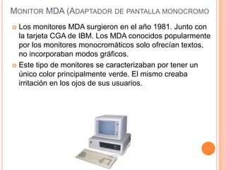 MONITOR MDA (ADAPTADOR DE PANTALLA MONOCROMO
 Los monitores MDA surgieron en el año 1981. Junto con
  la tarjeta CGA de IBM. Los MDA conocidos popularmente
  por los monitores monocromáticos solo ofrecían textos,
  no incorporaban modos gráficos.
 Este tipo de monitores se caracterizaban por tener un
  único color principalmente verde. El mismo creaba
  irritación en los ojos de sus usuarios.
 