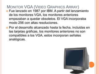 MONITOR VGA (VIDEO GRAPHICS ARRAY)
 Fue lanzado en 1987 por IBM. A partir del lanzamiento
  de los monitores VGA, los monitores anteriores
  empezaban a quedar obsoletos. El VGA incorporaba
  modo 256 con altas resoluciones.
 Por el desarrollo alcanzado hasta la fecha, incluidas en
  las tarjetas gráficas, los monitores anteriores no son
  compatibles a los VGA, estos incorporan señales
  analógicas.
 