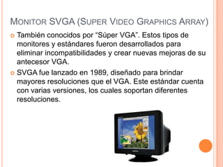 MONITOR SVGA (SUPER VIDEO GRAPHICS ARRAY)
 También conocidos por “Súper VGA”. Estos tipos de
  monitores y estándares fueron desarrollados para
  eliminar incompatibilidades y crear nuevas mejoras de su
  antecesor VGA.
 SVGA fue lanzado en 1989, diseñado para brindar
  mayores resoluciones que el VGA. Este estándar cuenta
  con varias versiones, los cuales soportan diferentes
  resoluciones.
 
