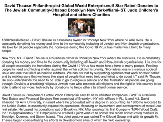 David Thause-Philanthropist-Global World Enterprises-5 Star Rated-Donates to
The Jewish Community-Chabad Brooklyn New York-Miami- ST. Jude Children's
Hospital and others Charities
1888PressRelease - David Thause is a business owner in Brooklyn New York where he also lives. He is
constantly donating his money and time to the community including all Jewish and Non-Jewish organizations.
His love for all people especially the homeless during the Covid 19 Virus has made him a hero to many
people.
New York, NY - David Thause is a business owner in Brooklyn New York where he also lives. He is constantly
donating his money and time to the community including all Jewish and Non-Jewish organizations. His love for
all people especially the homeless during the Covid 19 Virus has made him a hero to many people. Feeding
people in need and finding shelter against the winter cold is his priority. “Homelessness is a serious societal
issue and one that all of us need to address. We can do that by supporting agencies that work on their behalf,
and by making sure that we know the signs of people that need help and what to do about it," said Mr Thause.
He also understands the need to be able to go to religious service and the frustration all people are going
through. David is a practicing religious Jewish man who respects all religions and the right in this country to be
able to attend services. Indirectly by donations he helps others to attend online service.
David Thause is President of Global World Enterprise and 15 of its affiliated companies. GWE is a National
Real Estate and Financial Services firm based out of Brooklyn, NY with offices in FL, IL and NJ. David
attended Tel Aviv University, in Israel where he graduated with a degree in accounting. In 1985 he relocated to
the United States to assertively expand his operations, focusing on investment and development of mixed-use
real estate. He based his operations out of Brooklyn, NY. After growing his first Company “MAN Wood Craft,
Inc.” to approximately 100 Employees he created a joint venture to corner the rehab construction markets in
Brooklyn, Queens, and Staten Island. This Joint venture was called The Global Group and with its growth Mr.
Thause began concentrating his efforts in Development sites of which he held ownership.
 