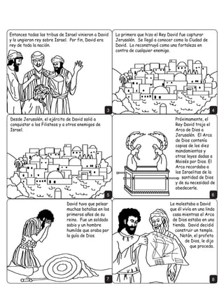 Escrito por: Edward Hughes                                       Traducido por: Debbie Gibbons
                    Ilustrado por: Lazarus                                         Adaptado por: Ruth Klassen

                                                       Historia 21 de 60
                                                     www.M1914.org
                                    Bible for Children, PO Box 3, Winnipeg, MB R3C 2G1 Canada
                      Licencia: Tienes el derecho de copiar o imprimir esta historia, pero no de venderla.
       Español                                                                                                    Spanish


'DYLG IXH HO UH GH -XGi HQ HO VXU GH 3DOHVWLQD                      )LQDOPHQWH HO 5H ,VERVHW IXH PDWDGR SRU GRV
3HUR HO UHVWR GH ,VUDHO                                                GH VXV SURSLRV VROGDGRV
WRPy D ,VERVHW
KLMR GH 6D~O FRPR
UH +DEtD
JXHUUD FLYLO
SRU  DxRV
SHUR 'DYLG
VH IRUWDOHFtD
FDGD YH] PiV




                                                             1                                                              2
 