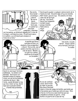 (QWRQFHV WRGDV ODV WULEXV GH ,VUDHO YLQLHURQ D 'DYLG   /R SULPHUR TXH KL]R HO 5H 'DYLG IXH FDSWXUDU
 OR XQJLHURQ UH VREUH ,VUDHO 3RU ILQ 'DYLG HUD     -HUXVDOpQ 6H OOHJy D FRQRFHU FRPR OD LXGDG GH
UH GH WRGD OD QDFLyQ                                 'DYLG /R UHFRQVWUXy FRPR XQD IRUWDOH]D HQ
                                                       FRQWUD GH FXDOTXLHU HQHPLJR




                                                   3                                                     4
'HVGH -HUXVDOpQ HO HMpUFLWR GH 'DYLG VDOLy D                                        3Uy[LPDPHQWH HO
FRQTXLVWDU D ORV )LOLVWHRV  D RWURV HQHPLJRV GH                                     5H 'DYLG WUDMR HO
,VUDHO                                                                              $UFD GH 'LRV D
                                                                                     -HUXVDOpQ (O $UFD
                                                                                     GH 'LRV FRQWHQtD
                                                                                     FRSLDV GH ORV GLH]
                                                                                     PDQGDPLHQWRV 
                                                                                     RWUDV OHHV GDGDV D
                                                                                     0RLVpV SRU 'LRV (O
                                                                                     $UFD UHFRUGDED D
                                                                                     ORV ,VUDHOLWDV GH OD
                                                                                         VDQWLGDG GH 'LRV
                                                                                      GH VX QHFHVLGDG GH
                                                                                     REHGHFHUOH
                                                   5                                                     6

                              'DYLG WXYR TXH SHOHDU                               /H PROHVWDED D 'DYLG
                              PXFKDV EDWDOODV HQ ORV                              TXH pO YLYtD HQ XQD OLQGD
                              SULPHURV DxRV GH VX                                  FDVD PLHQWUDV HO $UFD
                              UHLQR )XH XQ VROGDGR                                GH 'LRV HVWDED HQ XQD
                              VDELR  XQ KRPEUH                                    WLHQGD 'DYLG GHFLGLy
                              KXPLOGH TXH RUDED SRU                                 FRQVWUXLU XQ WHPSOR
                              OD JXtD GH 'LRV                                         1DWiQ HO SURIHWD
                                                                                          GH 'LRV OH GLMR
                                                                                             TXH SURFHGD




                                                   7                                                     8
 