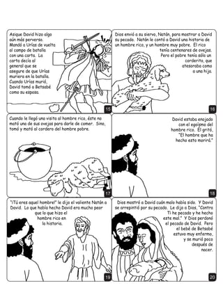 (VD QRFKH      'DYLG TXHUtD DXGDU D FXDOTXLHU VREUHYLYLHQWH GH OD
                                         'LRV PDQGy      IDPLOLD GH 6D~O (QFRQWUy VyOR DO KLMR GH -RQDWiQ
                                          XQ PHQVDMH     0HILERVHW TXH HUD FRMR ´eO FRPHUi D PL PHVD
                                           D 'DYLG      FRPR XQR GH ORV KLMRV
                                          ´0L VLHUYR     GHO UHµ GLMR 'DYLG
                                            'DYLG       'DYLG WXYR FRPSDVLyQ
                                           -HKRYi WH     GH 0HILERVHW
                                           KDUi FDVD    SRUTXH -RQDWiQ
                                         FXDQGR WXV     KDEtD VLGR VX
                                      GtDV VHDQ          PHMRU
                               FXPSOLGRV  GXHUPDV      DPLJR
FRQ WXV SDGUHV R OHYDQWDUp GHVSXpV GH WL D XQR GH
WX OLQDMH« DILUPDUp VX UHLQR eO HGLILFDUi FDVD D
PL QRPEUH  R DILUPDUp SDUD VLHPSUH HO
WURQR GH VX UHLQRµ                                  9                                                     10

                                $ PHGLGD TXH 'DYLG                                       8QD QRFKH QR SXGR
                               FRQILDED HQ 'LRV  OH                                 GRUPLU $VLTXH FDPLQy
                          REHGHFtD 'LRV SURVSHUDED                                 HQ VX WHUUD]D  PLUy SRU
                           D 'DYLG 3HUR XQ GtD XQD                                               OD FLXGDG
                          VRPEUD WHUULEOH FDy HQ OD
                            YLGD GH 'DYLG 0DQGy D
                               VX HMpUFLWR D SHOHDU
                               PLHQWUDV pO VH TXHGy
                                       HQ -HUXVDOpQ




                                                    11                                                     12

'DYLG YLR XQD PXMHU KHUPRVD
EDxiQGRVH 6X QRPEUH HUD
%HWVDEp 'DYLG SHFy FRQ
%HWVDEp DXQTXH VX HVSRVR
8UtDV HUD XQR GH ORV VROGDGRV
YDOLHQWHV GH 'DYLG 0iV
WDUGH FXDQGR %HWVDEp OH GLMR                          (Q YH] GH FRQIHVDU
TXH LED D WHQHU VX KLMR 'DYLG                         D 'LRV 'DYLG WUDWy
VXSR TXH VX SHFDGR HVWDED                              GH WDSDU VX SHFDGR
     FUHDQGR PiV SUREOHPDV                            £(VR QXQFD IXQFLRQD
                                                       /ODPy D 8UtDV GHO FDPSR GH EDWDOOD TXHULHQGR TXH
                                                       8UtDV SLHQVH TXH HO EHEp TXH YHQtD HUD VXR 3HUR
                                                       8UtDV QR YLYLUtD HQ VX FDVD PLHQWUDV TXH VXV
                                                       FRPSDxHURV HVWDEDQ HQ JXHUUD 8UtDV
                                                    13 GXUPLy D OD SXHUWD GH OD FDVD GHO UH            14
 