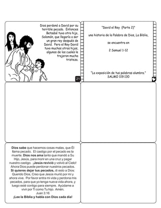 $VLTXH 'DYLG KL]R DOJR                                    'LRV HQYLy D VX VLHUYR 1DWiQ SDUD PRVWUDU D 'DYLG
D~Q PiV SHUYHUVR                                         VX SHFDGR 1DWiQ OH FRQWy D 'DYLG XQD KLVWRULD GH
0DQGy D 8UtDV GH YXHOWD                                   XQ KRPEUH ULFR  XQ KRPEUH PX SREUH (O ULFR
DO FDPSR GH EDWDOOD                                                               WHQtD FHQWHQDUHV GH RYHMDV
FRQ XQD FDUWD /D                                                                  3HUR HO SREUH WHQtD VyOR XQ
FDUWD GHFtD DO                                                                                  FRUGHULWR TXH
JHQHUDO TXH VH                                                                                DWHVRUDED FRPR
DVHJXUH GH TXH 8UtDV                                                                                D XQD KLMD
PXULHUD HQ OD EDWDOOD
XDQGR 8UtDV PXULy
'DYLG WRPy D %HWVDEp
FRPR VX HVSRVD


                                                     15                                                      16

XDQGR OH OOHJy XQD YLVLWD DO KRPEUH ULFR pVWH QR                                      'DYLG HVWDED HQRMDGR
PDWy XQD GH VXV RYHMDV SDUD GDUOH GH FRPHU 6LQR                                          FRQ HO HJRtVPR GHO
WRPy  PDWy DO FRUGHUR GHO KRPEUH SREUH                                                KRPEUH ULFR eO JULWy
                                                                                           ´(O KRPEUH TXH KD
                                                                                          KHFKR HVWR PRULUiµ




                                                     17                                                      18

´£7~ HUHV DTXHO KRPEUH µ OH GLMR HO YDOLHQWH 1DWiQ D       'LRV PRVWUy D 'DYLG FXiQ PDOR KDEtD VLGR  'DYLG
'DYLG /R TXH KDEtD KHFKR 'DYLG HUD PXFKR SHRU            VH DUUHSLQWLy SRU VX SHFDGR /H GLMR D 'LRV ´RQWUD
             TXH OR TXH KL]R HO                                                      7L KH SHFDGR  KH KHFKR
              KRPEUH ULFR HQ                                                       HVWH PDOµ  'LRV SHUGRQy
                 OD KLVWRULD                                                       HO SHFDGR GH 'DYLG 3HUR
                                                                                          HO EHEp GH %HWVDEp
                                                                                         HVWXYR PX HQIHUPR
                                                                                               VH PXULy SRFR
                                                                                                   GHVSXpV GH
                                                                                                        QDFHU




                                                   19                                                        20
 