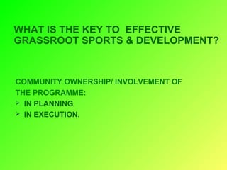 WHAT IS THE KEY TO EFFECTIVE
GRASSROOT SPORTS & DEVELOPMENT?
COMMUNITY OWNERSHIP/ INVOLVEMENT OF
THE PROGRAMME:
IN PLANNING
IN EXECUTION.