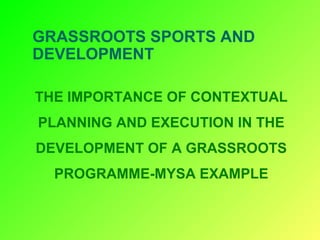 GRASSROOTS SPORTS AND
DEVELOPMENT
THE IMPORTANCE OF CONTEXTUAL
PLANNING AND EXECUTION IN THE
DEVELOPMENT OF A GRASSROOTS
PROGRAMME-MYSA EXAMPLE
