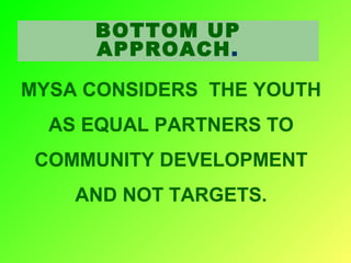 BOTTOM UP
APPROACH.
MYSA CONSIDERS THE YOUTH
AS EQUAL PARTNERS TO
COMMUNITY DEVELOPMENT
AND NOT TARGETS.