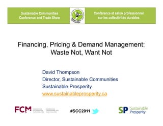 Sustainable Communities               Conférence et salon professionnel
Conference and Trade Show                sur les collectivités durables




Financing, Pricing & Demand Management:
           Waste Not, Want Not

              David Thompson
              Director, Sustainable Communities
              Sustainable Prosperity
              www.sustainableprosperity.ca


                            #SCC2011
 