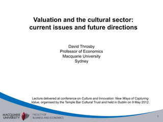 Valuation and the cultural sector:
current issues and future directions

                        David Throsby
                    Professor of Economics
                     Macquarie University
                           Sydney




 Lecture delivered at conference on Culture and Innovation: New Ways of Capturing
Value, organised by the Temple Bar Cultural Trust and held in Dublin on 9 May 2012.
 