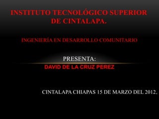 INSTITUTO TECNOLÓGICO SUPERIOR
         DE CINTALAPA.

  INGENIERÍA EN DESARROLLO COMUNITARIO


               PRESENTA:
         DAVID DE LA CRUZ PEREZ



        CINTALAPA CHIAPAS 15 DE MARZO DEL 2012.
 