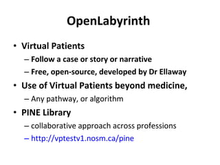OpenLabyrinth  Virtual Patients Follow a case or story or narrative Free, open-source, developed by Dr Ellaway Use of Virtual Patients beyond medicine,  Any pathway, or algorithm PINE Library collaborative approach across professions http://vptestv1.nosm.ca/pine   