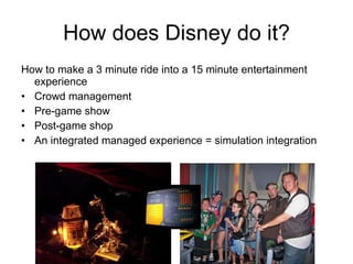 How does Disney do it? How to make a 3 minute ride into a 15 minute entertainment experience Crowd management Pre-game show Post-game shop An integrated managed experience = simulation integration 