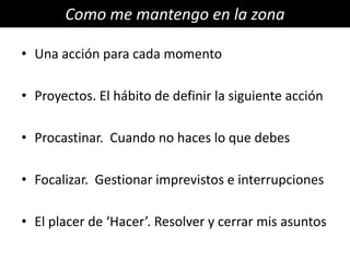 Como me mantengo en la zona

• Una acción para cada momento

• Proyectos. El hábito de definir la siguiente acción

• Procastinar. Cuando no haces lo que debes

• Focalizar. Gestionar imprevistos e interrupciones

• El placer de ‘Hacer’. Resolver y cerrar mis asuntos
 