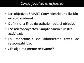 Como focalizo el esfuerzo

• Los objetivos SMART. Convirtiendo una ilusión
  en algo material
• Definir una línea de trabajo hacia el objetivo
• Los microproyectos. Simplificando nuestra
  actividad.
• La importancia de administrar áreas de
  responsabilidad
• ¿Es algo realmente relevante?
 