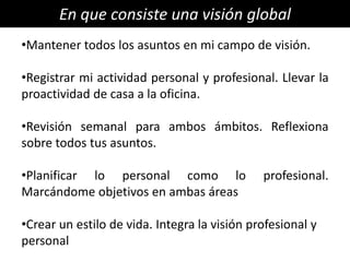 En que consiste una visión global
•Mantener todos los asuntos en mi campo de visión.

•Registrar mi actividad personal y profesional. Llevar la
proactividad de casa a la oficina.

•Revisión semanal para ambos ámbitos. Reflexiona
sobre todos tus asuntos.

•Planificar lo personal como lo               profesional.
Marcándome objetivos en ambas áreas

•Crear un estilo de vida. Integra la visión profesional y
personal
 
