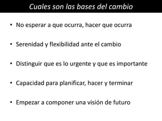 Cuales son las bases del cambio

• No esperar a que ocurra, hacer que ocurra

• Serenidad y flexibilidad ante el cambio

• Distinguir que es lo urgente y que es importante

• Capacidad para planificar, hacer y terminar

• Empezar a componer una visión de futuro
 