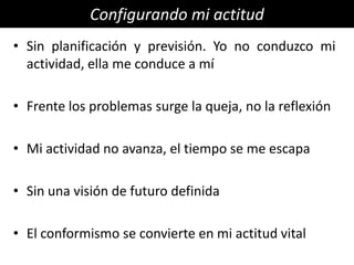 Configurando mi actitud
• Sin planificación y previsión. Yo no conduzco mi
  actividad, ella me conduce a mí

• Frente los problemas surge la queja, no la reflexión

• Mi actividad no avanza, el tiempo se me escapa

• Sin una visión de futuro definida

• El conformismo se convierte en mi actitud vital
 