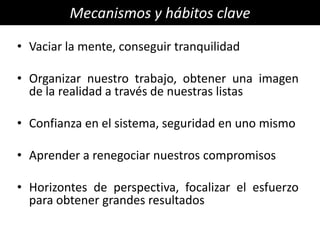 Mecanismos y hábitos clave

• Vaciar la mente, conseguir tranquilidad

• Organizar nuestro trabajo, obtener una imagen
  de la realidad a través de nuestras listas

• Confianza en el sistema, seguridad en uno mismo

• Aprender a renegociar nuestros compromisos

• Horizontes de perspectiva, focalizar el esfuerzo
  para obtener grandes resultados
 