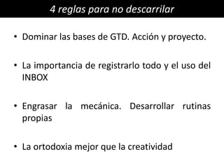 4 reglas para no descarrilar

• Dominar las bases de GTD. Acción y proyecto.

• La importancia de registrarlo todo y el uso del
  INBOX

• Engrasar la mecánica. Desarrollar rutinas
  propias

• La ortodoxia mejor que la creatividad
 