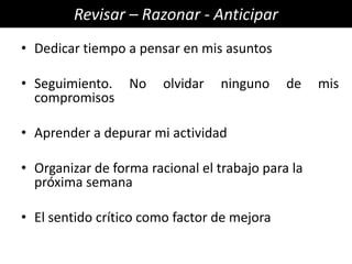 Revisar – Razonar - Anticipar
• Dedicar tiempo a pensar en mis asuntos

• Seguimiento.    No    olvidar   ninguno    de    mis
  compromisos

• Aprender a depurar mi actividad

• Organizar de forma racional el trabajo para la
  próxima semana

• El sentido crítico como factor de mejora
 