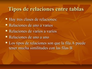 Tipos de relaciones entre tablasTipos de relaciones entre tablas
 Hay tres clases de relaciones:Hay tres clases de relaciones:
 Relaciones de uno a variosRelaciones de uno a varios
 Relaciones de varios a variosRelaciones de varios a varios
 Relaciones de uno a unoRelaciones de uno a uno
 Los tipos de relaciones son que la fila A puedeLos tipos de relaciones son que la fila A puede
tener mucha similitudes con las filas Btener mucha similitudes con las filas B
 