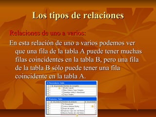 Los tipos de relacionesLos tipos de relaciones
Relaciones de uno a varios:Relaciones de uno a varios:
En esta relación de uno a varios podemos verEn esta relación de uno a varios podemos ver
que una fila de la tabla A puede tener muchasque una fila de la tabla A puede tener muchas
filas coincidentes en la tabla B, pero una filafilas coincidentes en la tabla B, pero una fila
de la tabla B sólo puede tener una filade la tabla B sólo puede tener una fila
coincidente en la tabla A.coincidente en la tabla A.
 