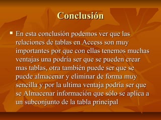 ConclusiónConclusión
 En esta conclusión podemos ver que lasEn esta conclusión podemos ver que las
relaciones de tablas en Access son muyrelaciones de tablas en Access son muy
importantes por que con ellas tenemos muchasimportantes por que con ellas tenemos muchas
ventajas una podría ser que se pueden crearventajas una podría ser que se pueden crear
mas tablas, otra también puede ser que semas tablas, otra también puede ser que se
puede almacenar y eliminar de forma muypuede almacenar y eliminar de forma muy
sencilla y por la ultima ventaja podría ser quesencilla y por la ultima ventaja podría ser que
se Almacenar información que sólo se aplica ase Almacenar información que sólo se aplica a
un subconjunto de la tabla principalun subconjunto de la tabla principal
 