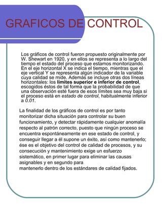 GRAFICOS DE CONTROL Los gráficos de control fueron propuesto originalmente por W. Shewart en 1920, y en ellos se representa a lo largo del tiempo el estado del proceso que estamos monitorizando. En el eje horizontal X se indica el tiempo, mientras que el eje vertical Y se representa algún indicador de la variable cuya calidad se mide. Además se incluye otras dos líneas horizontales: los  límites superior e inferior de control , escogidos éstos de tal forma que la probabilidad de que una observación esté fuera de esos límites sea muy baja si el proceso está en  estado de control , habitualmente inferior a  0.01 . La finalidad de los gráficos de control es por tanto monitorizar dicha situación para controlar su buen funcionamiento, y detectar rápidamente cualquier anomalía respecto al patrón correcto, puesto que ningún proceso se encuentra espontáneamente en ese estado de control, y conseguir llegar a él supone un éxito, así como mantenerlo; ése es el objetivo del control de calidad de procesos, y su consecución y mantenimiento exige un esfuerzo sistemático, en primer lugar para eliminar las causas asignables y en segundo para mantenerlo dentro de los estándares de calidad fijados. 