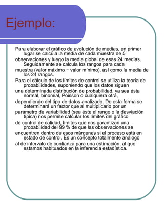 Ejemplo: Para elaborar el gráfico de evolución de medias, en primer lugar se calcula la media de cada muestra de 5 observaciones y luego la media global de esas 24 medias. Seguidamente se calcula los rangos para cada muestra (valor máximo − valor mínimo), así como la media de los 24 rangos. Para el cálculo de los límites de control se utiliza la teoría de probabilidades, suponiendo que los datos siguen una determinada distribución de probabilidad, ya sea ésta normal, binomial, Poisson o cualquiera otra, dependiendo del tipo de datos analizado. De esta forma se determinará un factor que al multiplicarlo por un parámetro de variabilidad (sea éste el rango o la desviación típica) nos permite calcular los límites del gráfico de control de calidad, límites que nos garantizan una probabilidad del 99 % de que las observaciones se encuentren dentro de esos márgenes si el proceso está en estado de control. Es un concepto totalmente análogo al de intervalo de confianza para una estimación, al que estamos habituados en la inferencia estadística. 