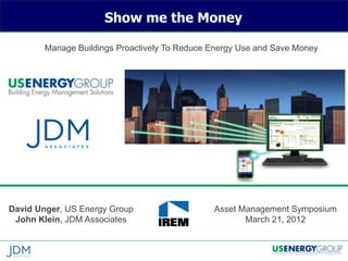 Show me the Money

        Manage Buildings Proactively To Reduce Energy Use and Save Money




David Unger, US Energy Group                   Asset Management Symposium
 John Klein, JDM Associates                           March 21, 2012
 