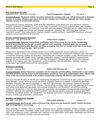 David V. Cole Resume Page 2
Gulf Coast Driver Recruiter
September 2012 – March 2013 (Laid-Off) Heniff Transportation Systems Oak Brook, IL
Accomplishments: Developed uniform recruiting materials for company-wide use; refined hiring and on-boarding
process to increase efficiency and reduce time to hire. Initiated and maintained employee and owner-operator
retention reviews to minimize fleet turnover.
Responsible for sourcing, advertising, qualification and credentialing of new drivers and owner-operators. Delivered
company information to candidates on a one-on-one basis. Coordinated training and equipment needs. Ran candidate
backgrounds reports, reviewed and addressed issues with safety requirements. Partnered with the Safety/Training Dept.
Communicated progress with terminal and corporate management. Extensive work performing driver retention
“experience surveys”. Also responsible for employee relations, benefits enrollment, payroll/HRIS onboarding, employee
appraisal process and workforce development.
Director of Owner-Operator Recruiting
March 2012 – July 2012 (Laid-Off) United Vision Logistics Houston, TX
Accomplishments: Designed a streamlined qualification and hiring process for new drivers incorporating
personal accountability among staff members (defined roles, ownership of specific tasks and processes).
Reduced staff overtime by 90%. Reduced new driver processing time from an average of 45 days to two weeks,
with a potential of 5 working days - start to finish.
Designed and implemented a new recruiting process and recruiting department. Directly supervised a staff of 14
employees located in Texas and Louisiana including training and development of personnel. Developed and implemented
a recruitment advertising strategy and developed a relationship with an external ad agency (Love). Recommended best
practices and liaised with software vendor regarding configuration changes to tenstreet Applicant Tracking System.
Strategic and tactical planning for capacity and workforce development. Interacted with top management regarding
progress on an ongoing basis. Risk management, workforce planning, time and attendance, employee relations,
compensation and benefits assessment and administration.
Employment Coordinator
July 2010 – February 2012 Nabors Well Services, Ltd. Houston, TX
Accomplishments: Human Resources consultant role for corporate and field offices. Implemented on-site military
recruiting schedule with the Army’s ACAP organization; co-lead for Taleo ATS implementation team; trained Taleo
users on the use and functionality of the product incorporating company HR policies and procedures.
Full-cycle corporate recruiting for the Houston Headquarters. Development of advertising for open positions. Guidance of
Hiring Managers through the hiring process and delivery of ongoing feedback on progress to Leadership and Hiring
Managers. Completed new hire documentation on Taleo ATS. Recommended best practices. Editing and document
control of job descriptions. Support of field recruiters. Perform off-site recruiting events at job fairs, worksites, tech schools
and military bases. Behavioral interviewing and candidate testing (Orion and Wunderlich) and workforce planning.
Training and development of field recruiting personnel. Onboarding new employees, including benefits orientation and
enrollment. Gathering and maintaining EEOC Compliance data. Records retention, policy and procedure, and FCRA
compliance. Disciplinary actions, risk management, and employee performance management (performance appraisal
process), benefits and compensation administration.
Recruiting and Outplacement Specialist
Oct. 2005 – June 2010 Administaff (Insperity) Houston, TX
Accomplishments: Continuously made a minimum of ten direct hires per month for clients. Trained recruiting
staff on transportation terminology.
Client recruiting for multiple clients in multiple disciplines across multiple geographic locations (virtually). Candidate
sourcing and behavioral interviewing. Heavy client contact and relationship management. Recommended recruitment
tactics and workflow for clients. Coordinate team members on recruiting efforts. Work within Talentsphere and HR Smart
ATS software. Coordinated candidate interviews and testing.
 