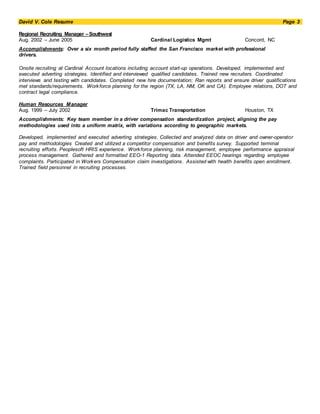 David V. Cole Resume Page 3
Regional Recruiting Manager –Southwest
Aug. 2002 – June 2005 Cardinal Logistics Mgmt Concord, NC
Accomplishments: Over a six month period fully staffed the San Francisco market with professional
drivers.
Onsite recruiting at Cardinal Account locations including account start-up operations. Developed, implemented and
executed adverting strategies. Identified and interviewed qualified candidates. Trained new recruiters. Coordinated
interviews and testing with candidates. Completed new hire documentation; Ran reports and ensure driver qualifications
met standards/requirements. Workforce planning for the region (TX, LA, NM, OK and CA). Employee relations, DOT and
contract legal compliance.
Human Resources Manager
Aug. 1999 – July 2002 Trimac Transportation Houston, TX
Accomplishments: Key team member in a driver compensation standardization project, aligning the pay
methodologies used into a uniform matrix, with variations according to geographic markets.
Developed, implemented and executed adverting strategies. Collected and analyzed data on driver and owner-operator
pay and methodologies Created and utilized a competitor compensation and benefits survey. Supported terminal
recruiting efforts. Peoplesoft HRIS experience. Workforce planning, risk management, employee performance appraisal
process management. Gathered and formatted EEO-1 Reporting data. Attended EEOC hearings regarding employee
complaints. Participated in Workers Compensation claim investigations. Assisted with health benefits open enrollment.
Trained field personnel in recruiting processes.
 