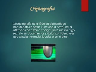 La criptografía es la técnica que protege 
documentos y datos. Funciona a través de la 
utilización de cifras o códigos para escribir algo 
secreto en documentos y datos confidenciales 
que circulan en redes locales o en internet. 
 