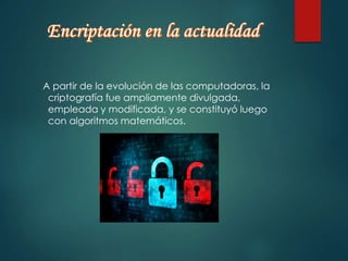 A partir de la evolución de las computadoras, la 
criptografía fue ampliamente divulgada, 
empleada y modificada, y se constituyó luego 
con algoritmos matemáticos. 
 
