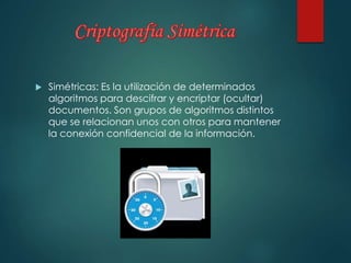 Simétricas: Es la utilización de determinados 
algoritmos para descifrar y encriptar (ocultar) 
documentos. Son grupos de algoritmos distintos 
que se relacionan unos con otros para mantener 
la conexión confidencial de la información. 
 