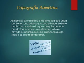Asimétrica: Es una fórmula matemática que utiliza 
dos llaves, una pública y la otra privada. La llave 
pública es aquella a la que cualquier persona 
puede tener acceso, mientras que la llave 
privada es aquella que sólo la persona que la 
recibe es capaz de descifrar. 
